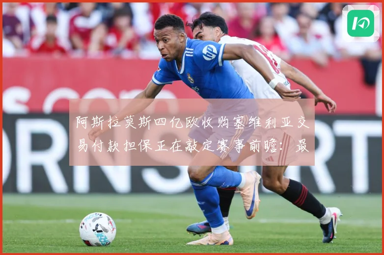 阿斯拉莫斯四亿欧收购塞维利亚交易付款担保正在敲定赛事前瞻：最新赛事动态与深度分析