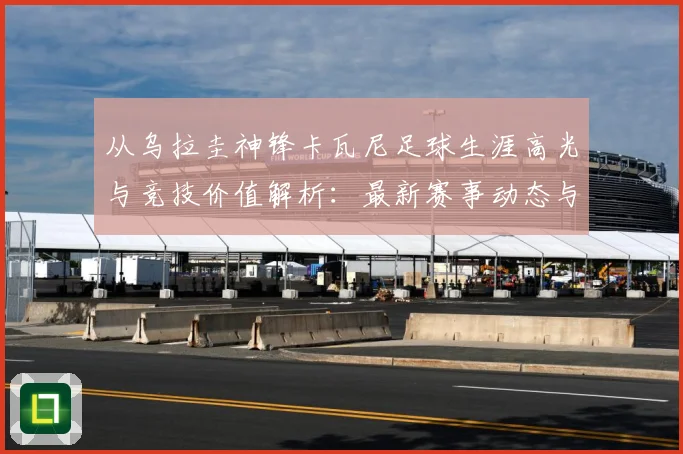 从乌拉圭神锋卡瓦尼足球生涯高光与竞技价值解析：最新赛事动态与深度分析