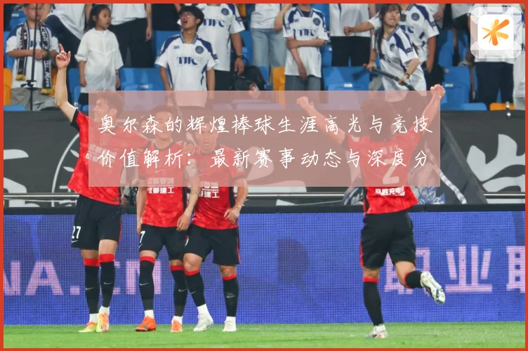 奥尔森的辉煌棒球生涯高光与竞技价值解析：最新赛事动态与深度分析