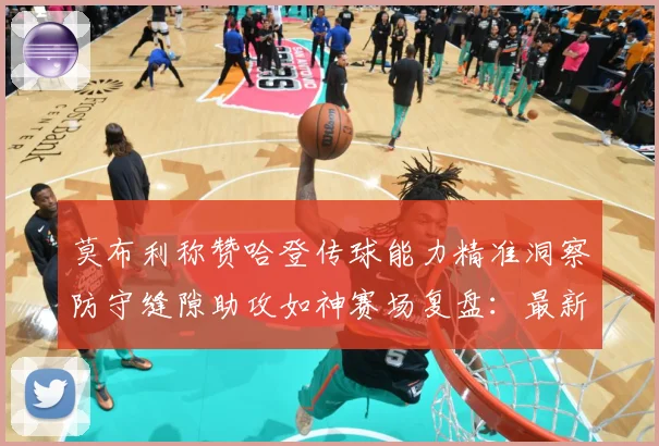 莫布利称赞哈登传球能力精准洞察防守缝隙助攻如神赛场复盘：最新赛事动态与深度分析