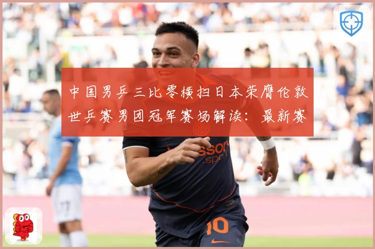 中国男乒三比零横扫日本荣膺伦敦世乒赛男团冠军赛场解读：最新赛事动态与深度分析