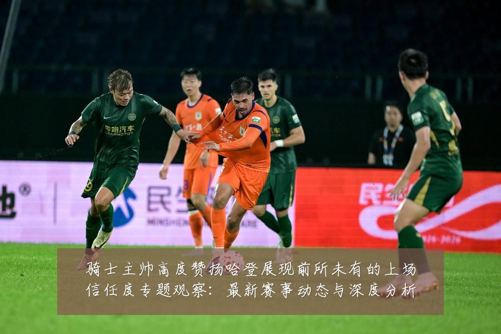 骑士主帅高度赞扬哈登展现前所未有的上场信任度专题观察：最新赛事动态与深度分析