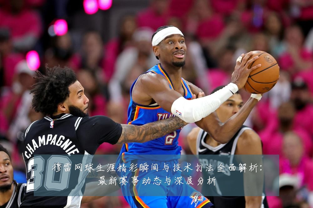 穆雷网球生涯精彩瞬间与技术打法全面解析:最新赛事动态与深度分析