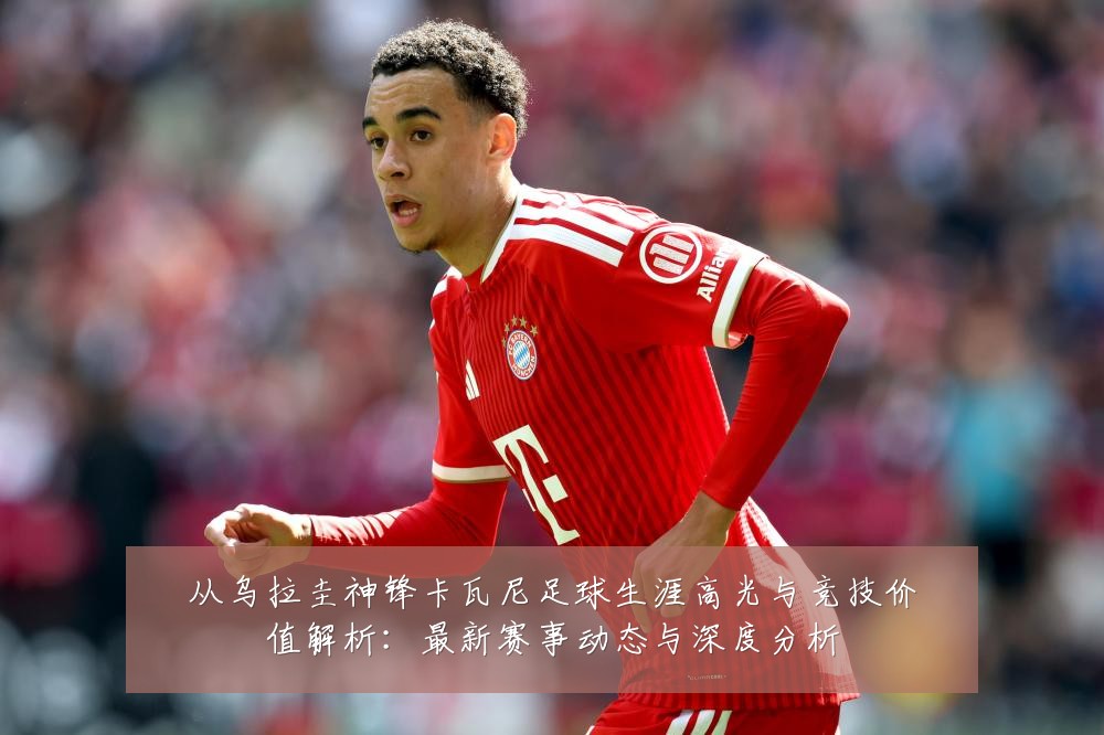 从乌拉圭神锋卡瓦尼足球生涯高光与竞技价值解析:最新赛事动态与深度分析