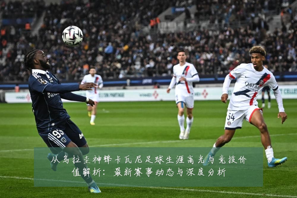 从乌拉圭神锋卡瓦尼足球生涯高光与竞技价值解析:最新赛事动态与深度分析